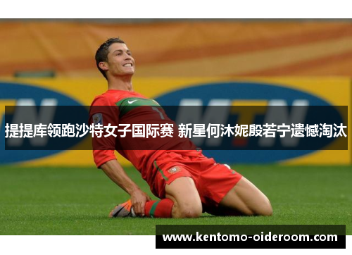 提提库领跑沙特女子国际赛 新星何沐妮殷若宁遗憾淘汰